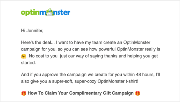 Email copywriting from OptinMonster: " Hi Jennifer, Here's the deal... I want to have my team create an OptinMonster campaign for you, so you can see how powerful OptinMonster really is 🤗. No cost to you, just our way of saying thanks and helping you get started. And if you approve the campaign we create for you within 48 hours, I’ll also give you a super-soft, super-cozy OptinMonster t-shirt! 🎁 How To Claim Your Complimentary Gift Campaign 🎁"