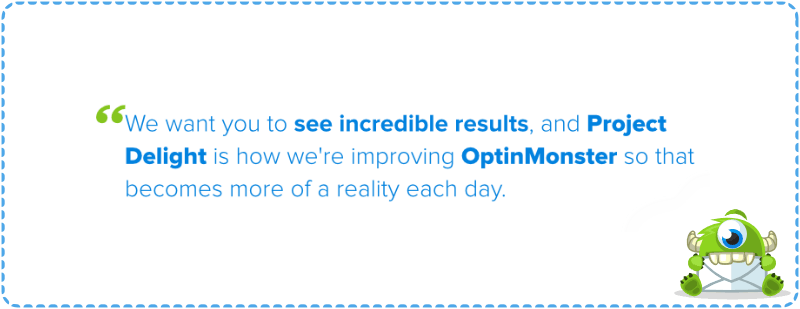 We want you to see incredible results, and Project Delight is how we are improving OptinMonster so that becomes more of a reality each day