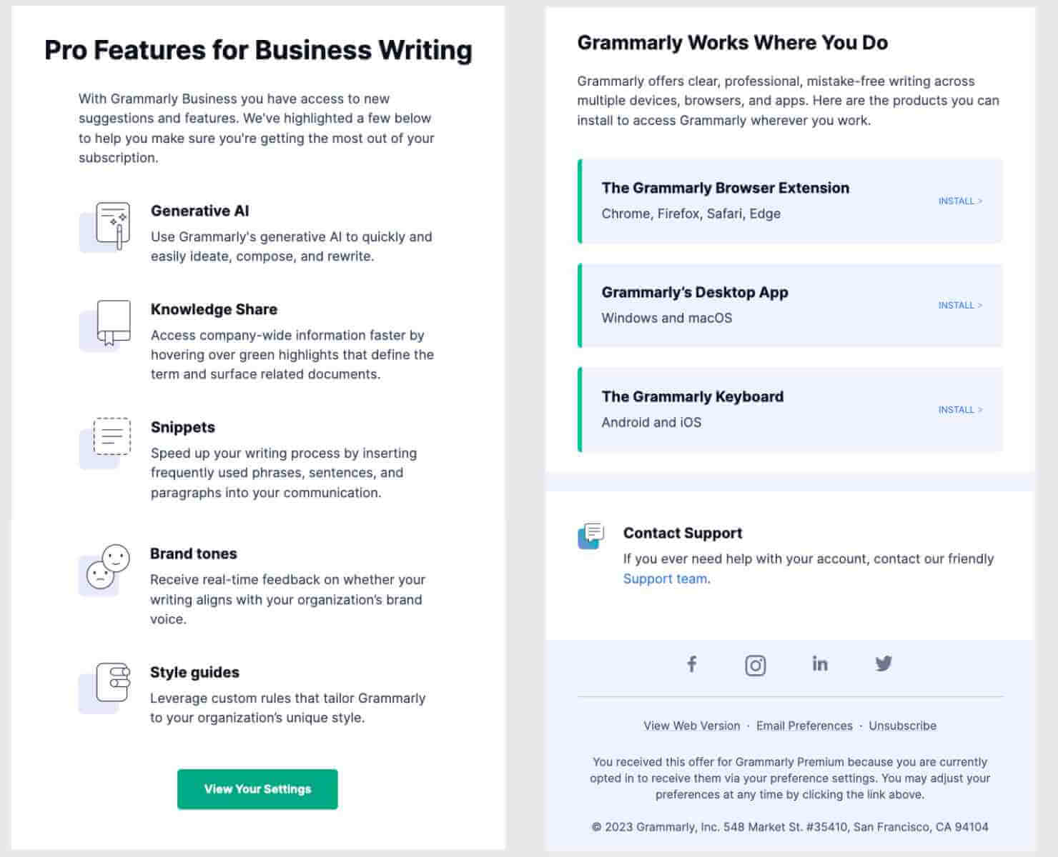 Pro Features for Business Writing With Grammarly Business you have access to new suggestions and features. We've highlighted a few below to help you make sure you're getting the most out of your subscription. Generative Al: Use Grammarly's generative Al to quickly and easily ideate, compose, and rewrite. Knowledge Share: Access company-wide information faster by hovering over green highlights that define the term and surface related documents. Snippets: Speed up your writing process by inserting frequently used phrases, sentences, and paragraphs into your communication. A0 Brand tones: Receive real-time feedback on whether your writing aligns with your organization's brand voice. Style guides: Leverage custom rules that tailor Grammarly to your organization's unique style. Grammarly Works Where You Do Grammarly offers clear, professional, mistake-free writing across multiple devices, browsers, and apps. Here are the products you can install to access Grammarly wherever you work. The Grammarly Browser Extension Chrome, Firefox, Safari, Edge INSTALL Grammarly's Desktop App Windows and macOS INSTALL The Grammarly Keyboard Android and iOS INSTALL. Contact Support If you ever need help with your account, contact our friendly Support team.