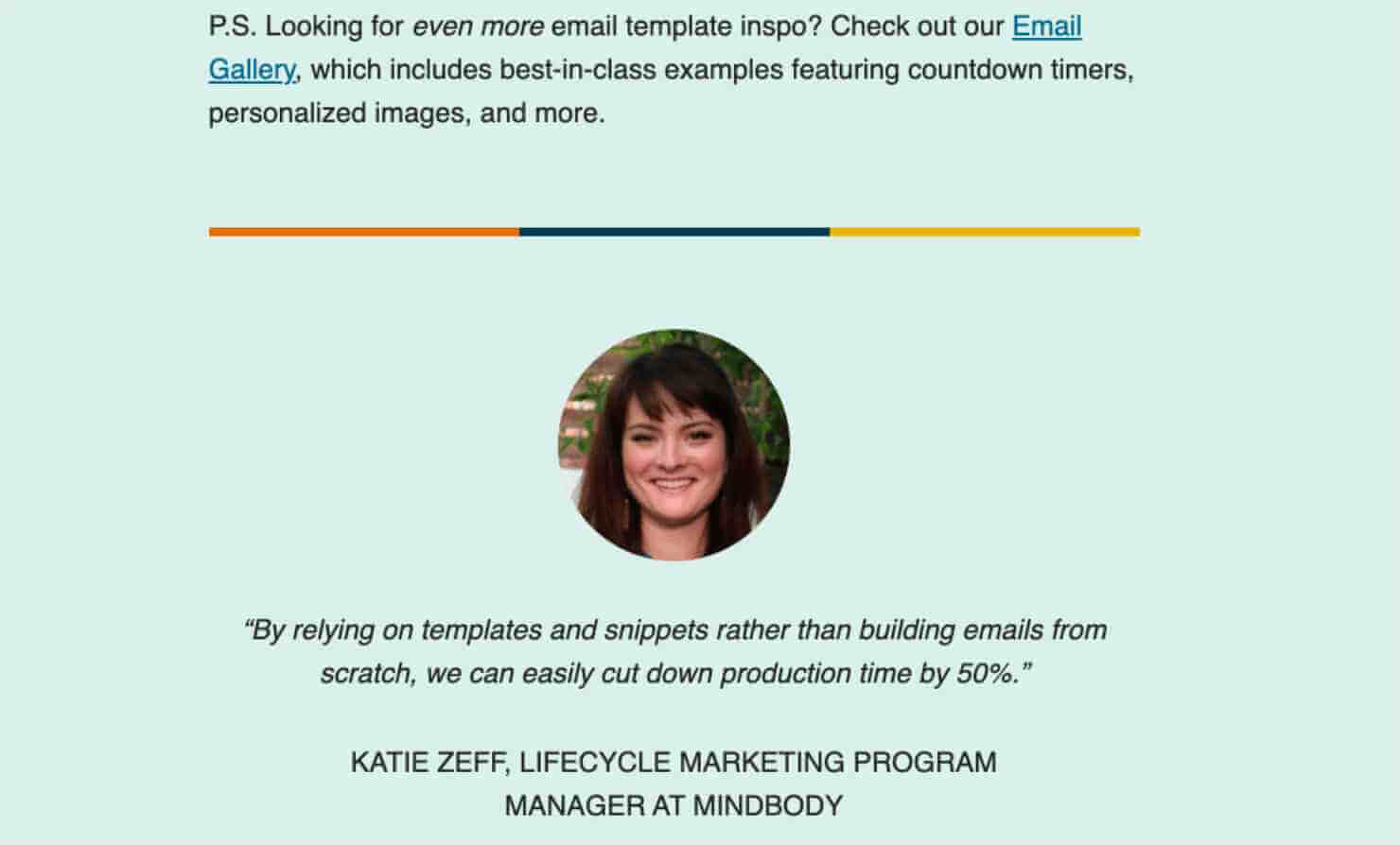 "P.S. Looking for even more email template inspo? Check out our 'Email Gallery,' (linked text) which includes best-in-class examples featuring countdown timers, personalized images, and more." Dividing line. Photo of a woman with a quote: ""By relying on templates and snippets rather than building emails from scratch, we can easily cut down production time bu 50% " KATIE ZEFF, LIFECYCLE MARKETING PROGRAM MANAGER AT MINDBODY"
