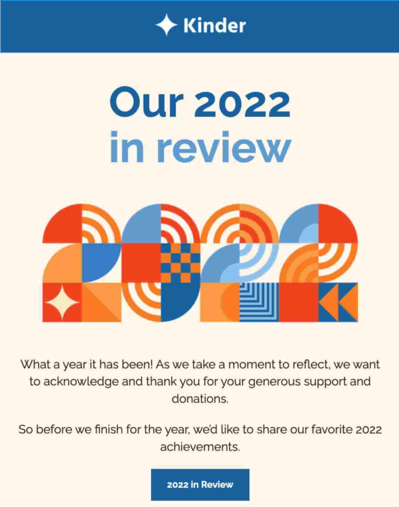 Email template that says "Our 2022 in review" with a large 2022 graphic. Body text says "What a year it has been! As we take a moment to reflect, we want
to acknowledge and thank you for your generous support and
donations. So before we finish for the year, we'd like to share our favorite 2022 achievements."
CTA button says "2022 in Review."