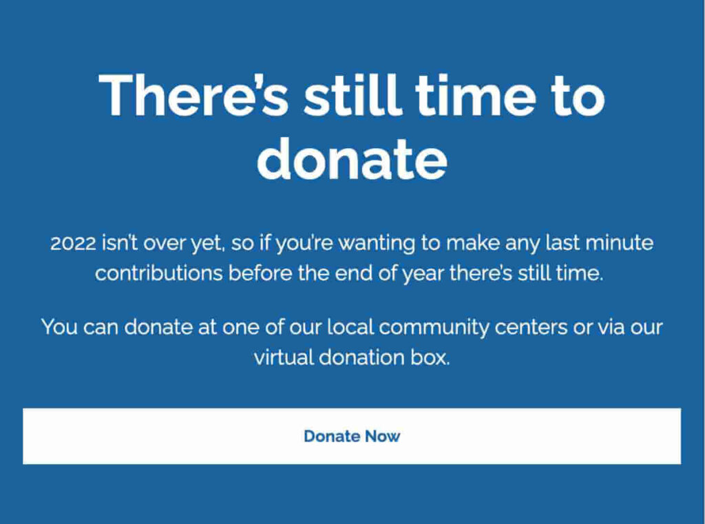 "There's still time to
donate
2022 isn't over yet, so if you're wanting to make any last minute
contributions before the end of year there's still time.
You can donate at one of our local community centers or via our
virtual donation box."

CTA button says "Donate Now."