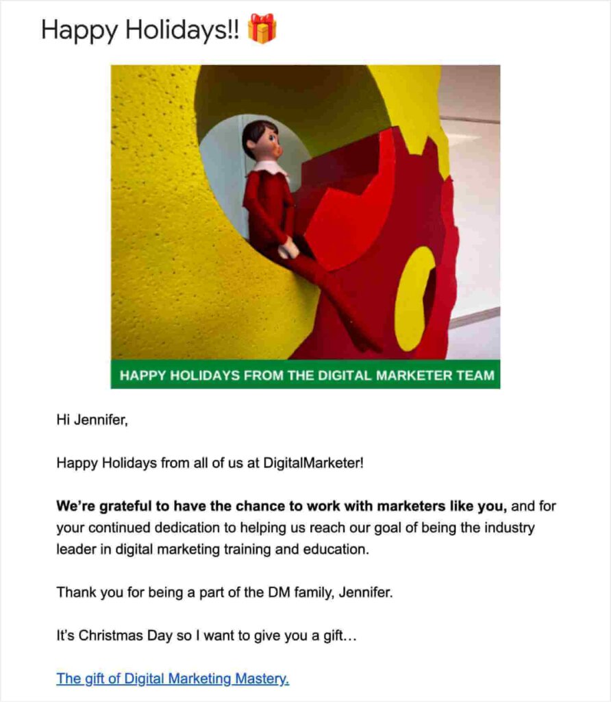 Email from DigitalMarketer with the subject line "Happy Holidays!" with a gift emoji. There's photo of an elf toy inside of the company's gears logo. The text says "Hi Jennifer,
Happy Holidays from all of us at DigitalMarketer!
We're grateful to have the chance to work with marketers like you, and for
your continued dedication to helping us reach our goal of being the industry leader in digital marketing training and education. Thank you for being a part of the DM family, Jennifer.
It's Christmas Day so I want to give you a gift."
Hyperlinked text reads "The gift of Digital Marketing Mastery"
