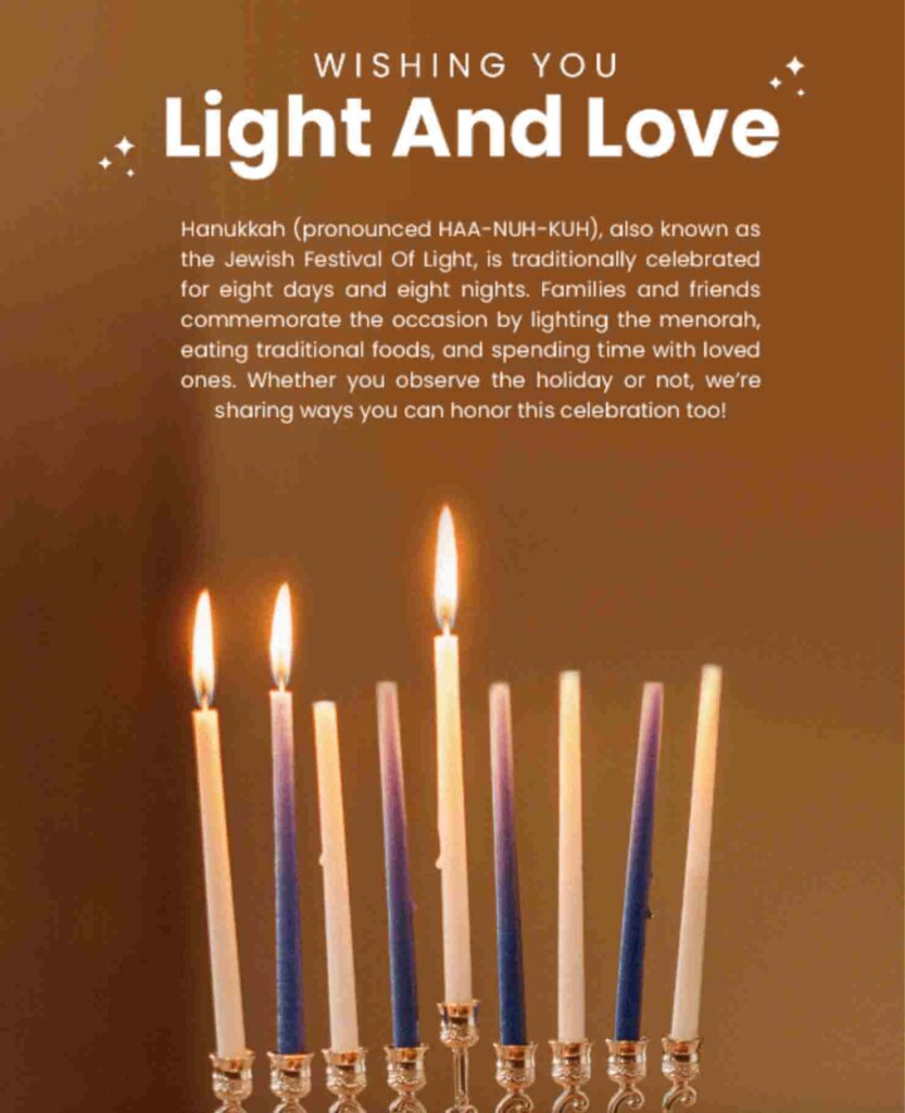 Email template featuring a photo of a menorah. The text says: "WISHING YOU Light And Love. 
Hanukkah (pronounced HAA-NUH-KUH), also known as the Jewish Festival Of Light, is traditionally celebrated for eight days and eight nights. Families and friends commemorate the occasion by lighting the menorah, eating traditional foods, and spending time with loved ones. Whether you observe the holiday or not, we're
sharing ways you can honor this celebration too!"