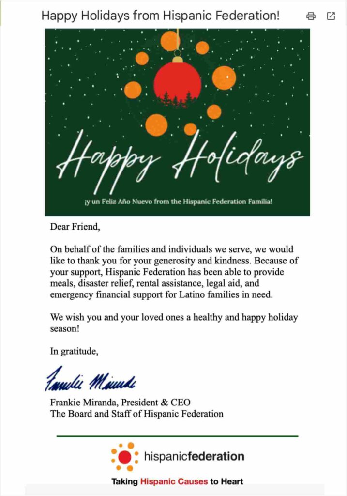 Email with the subject line "Happy Holidays from Hispanic Federation!"
It has a festive graphic that reads "Happy Holidays." 

The email text reads "Dear Friend,
On behalf of the families and individuals we serve, we would
like to thank you for your generosity and kindness. Because of
your support, Hispanic Federation has been able to provide
meals, disaster relief, rental assistance, legal aid, and
emergency financial support for Latino families in need.
We wish you and your loved ones a healthy and happy holiday
season!
In gratitude,
Frankie Miranda, President & CEO
The Board and Staff of Hispanic Federation"
