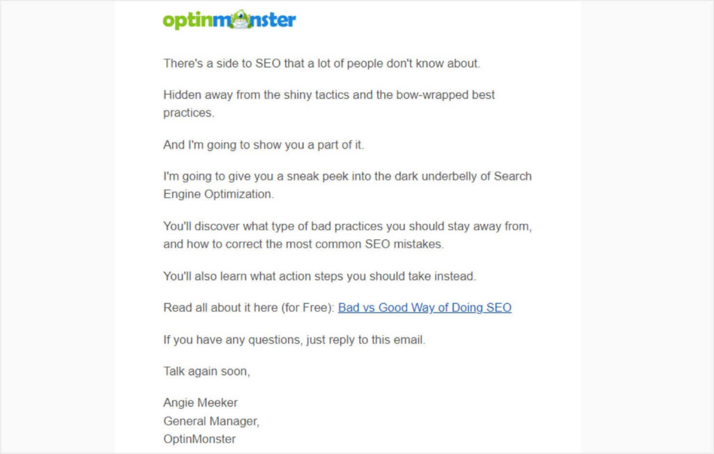 Email from OptinMonster that reads:
"There's a side to SEO that a lot of people don't know about.
Hidden away from the shiny tactics and the bow-wrapped best
practices.
And I'm going to show you a part of it.
I'm going to give you a sneak peek into the dark underbelly of Search
Engine Optimization.
You'll discover what type of bad practices you should stay away from,
and how to correct the most common SEO mistakes.
You'll also learn what action steps you should take instead.
Read all about it here (for Free): Bad vs Good Way of Doing SEO (linked)
If you have any questions, just reply to this email.
Talk again soon,
Angie Meeker
General Manager,
OptinMonster"