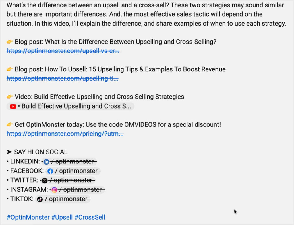 YouTube video description for an OptinMonster video. It starts "What’s the difference between an upsell and a cross-sell? These two strategies may sound similar but there are important differences. And, the most effective sales tactic will depend on the situation. In this video, I’ll explain the difference, and share examples of when to use each strategy."

Then there are a variety of links to related content and social channels. Getting more clicks improves YouTube SEO.