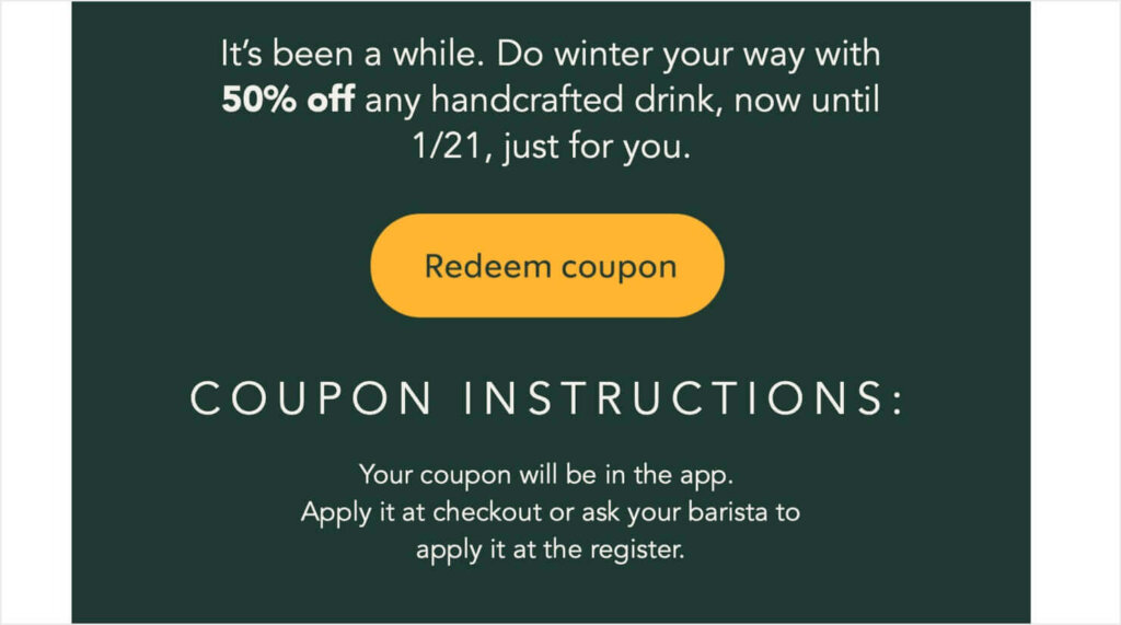 Starbucks email campaign that says "It's ben a while. Do winteer your way with 50% off any handcrafted drink, now until 1/21, just for you.
There's a "Redeem coupon" CTA button. Below, there are instructions for using the coupon.